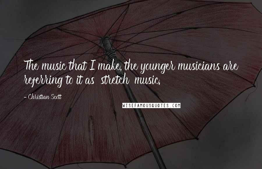 Christian Scott Quotes: The music that I make, the younger musicians are referring to it as 'stretch' music.