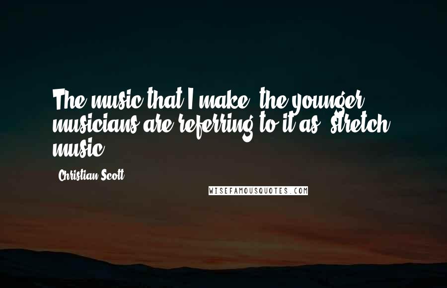 Christian Scott Quotes: The music that I make, the younger musicians are referring to it as 'stretch' music.