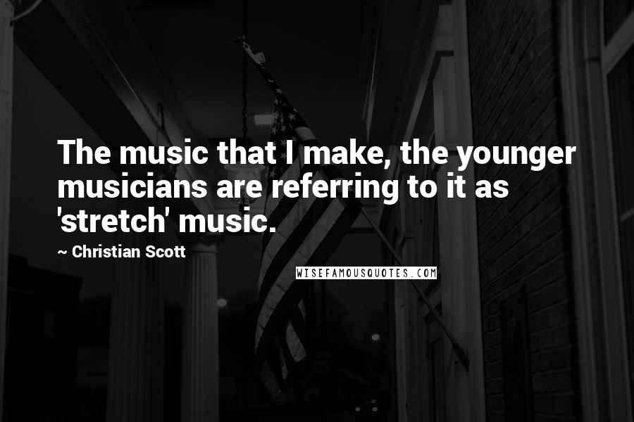 Christian Scott Quotes: The music that I make, the younger musicians are referring to it as 'stretch' music.