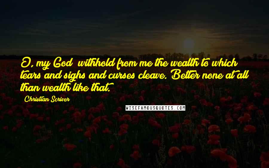 Christian Scriver Quotes: O, my God! withhold from me the wealth to which tears and sighs and curses cleave. Better none at all than wealth like that.
