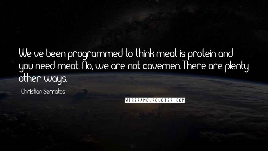 Christian Serratos Quotes: We've been programmed to think meat is protein and you need meat. No, we are not cavemen. There are plenty other ways.