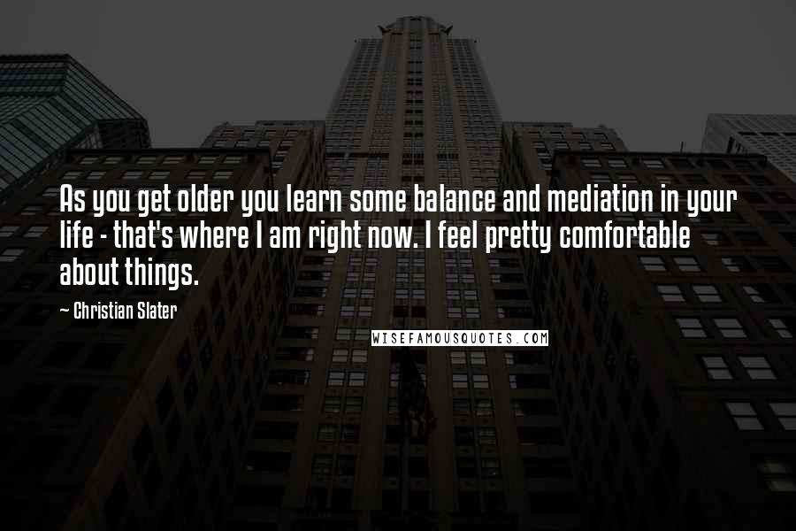 Christian Slater Quotes: As you get older you learn some balance and mediation in your life - that's where I am right now. I feel pretty comfortable about things.