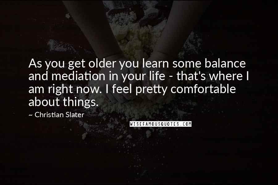 Christian Slater Quotes: As you get older you learn some balance and mediation in your life - that's where I am right now. I feel pretty comfortable about things.