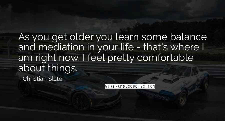 Christian Slater Quotes: As you get older you learn some balance and mediation in your life - that's where I am right now. I feel pretty comfortable about things.