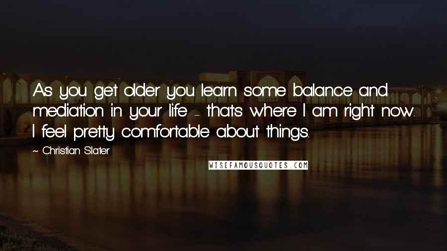 Christian Slater Quotes: As you get older you learn some balance and mediation in your life - that's where I am right now. I feel pretty comfortable about things.
