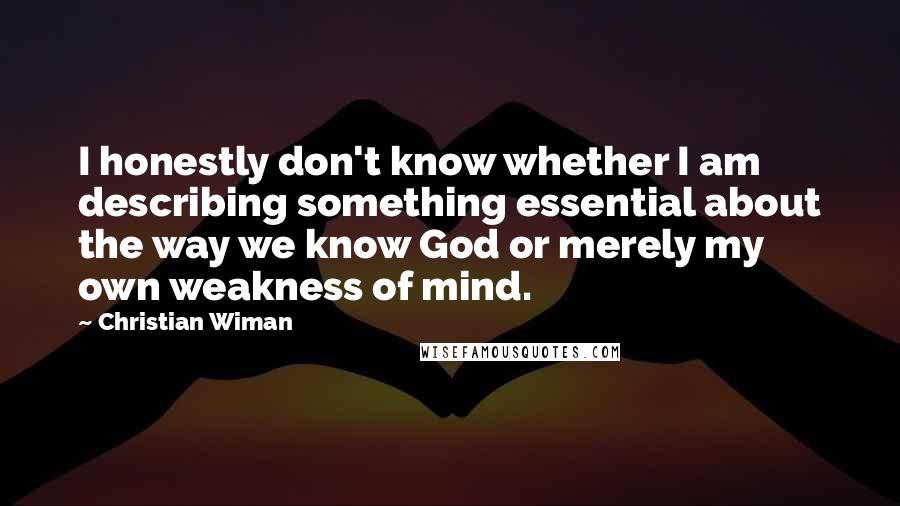 Christian Wiman Quotes: I honestly don't know whether I am describing something essential about the way we know God or merely my own weakness of mind.
