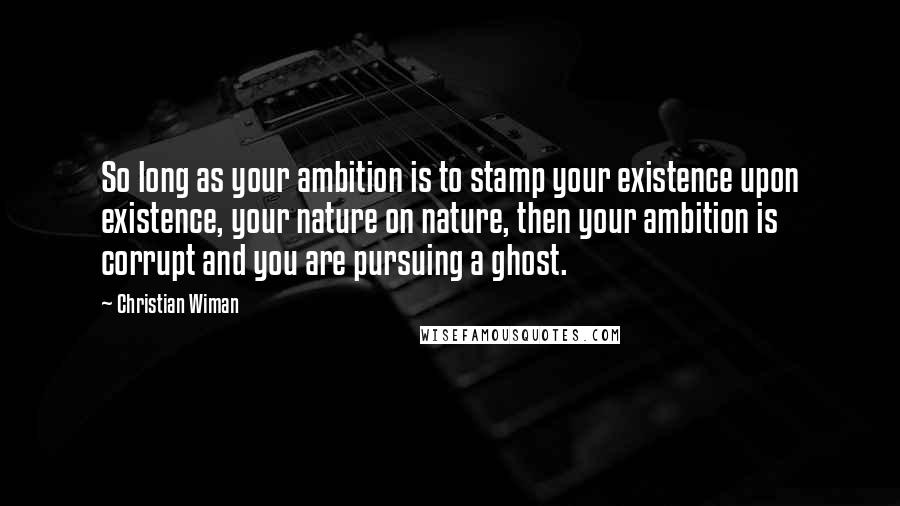 Christian Wiman Quotes: So long as your ambition is to stamp your existence upon existence, your nature on nature, then your ambition is corrupt and you are pursuing a ghost.