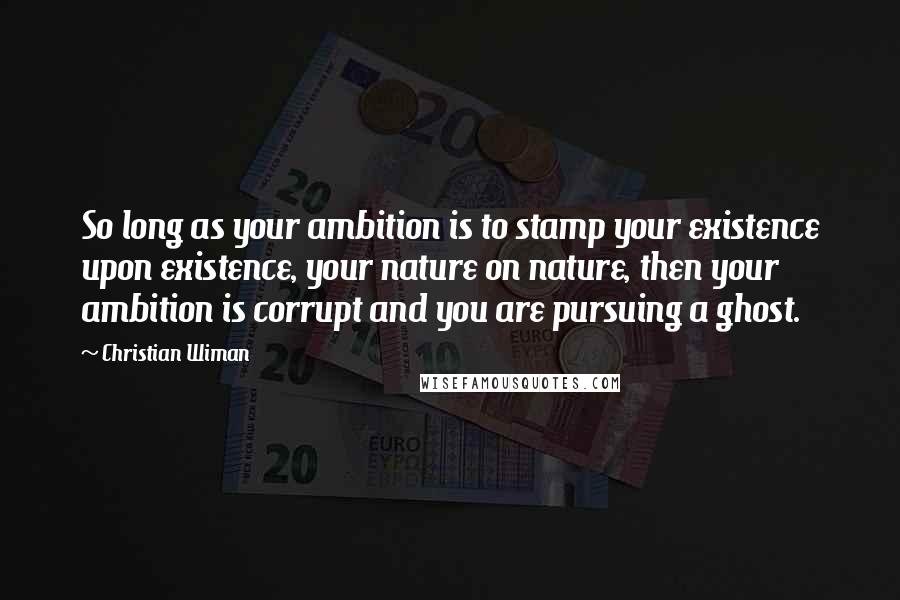 Christian Wiman Quotes: So long as your ambition is to stamp your existence upon existence, your nature on nature, then your ambition is corrupt and you are pursuing a ghost.