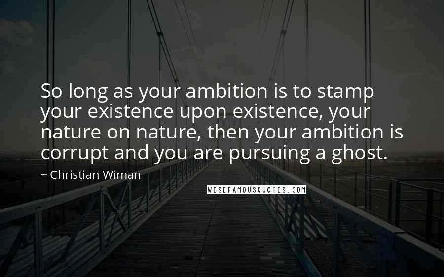 Christian Wiman Quotes: So long as your ambition is to stamp your existence upon existence, your nature on nature, then your ambition is corrupt and you are pursuing a ghost.