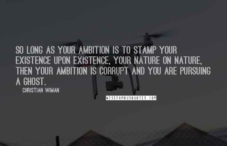 Christian Wiman Quotes: So long as your ambition is to stamp your existence upon existence, your nature on nature, then your ambition is corrupt and you are pursuing a ghost.