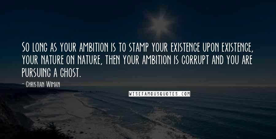 Christian Wiman Quotes: So long as your ambition is to stamp your existence upon existence, your nature on nature, then your ambition is corrupt and you are pursuing a ghost.