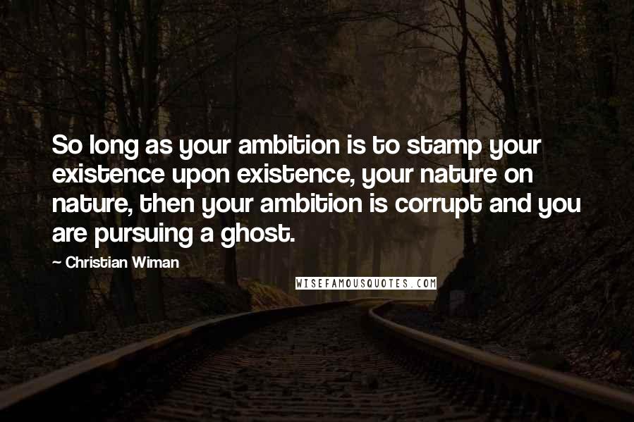 Christian Wiman Quotes: So long as your ambition is to stamp your existence upon existence, your nature on nature, then your ambition is corrupt and you are pursuing a ghost.