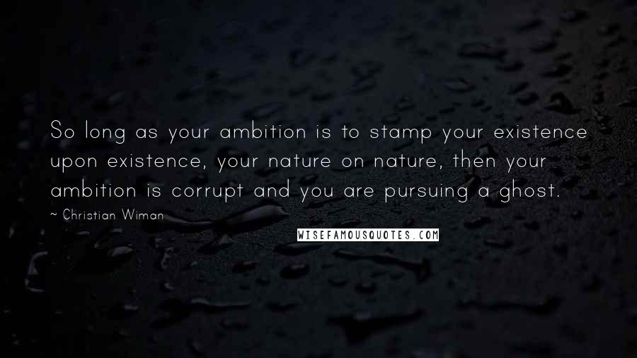 Christian Wiman Quotes: So long as your ambition is to stamp your existence upon existence, your nature on nature, then your ambition is corrupt and you are pursuing a ghost.