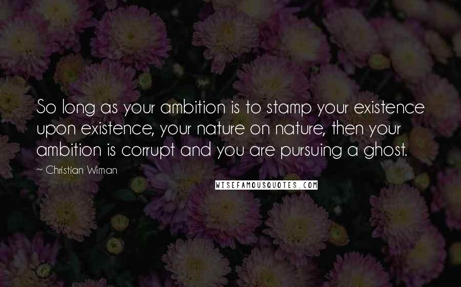 Christian Wiman Quotes: So long as your ambition is to stamp your existence upon existence, your nature on nature, then your ambition is corrupt and you are pursuing a ghost.