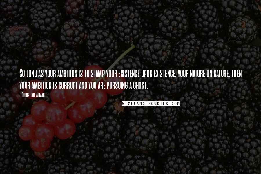 Christian Wiman Quotes: So long as your ambition is to stamp your existence upon existence, your nature on nature, then your ambition is corrupt and you are pursuing a ghost.