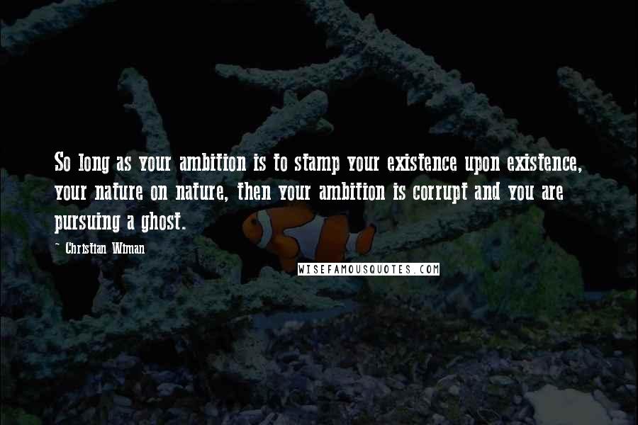 Christian Wiman Quotes: So long as your ambition is to stamp your existence upon existence, your nature on nature, then your ambition is corrupt and you are pursuing a ghost.