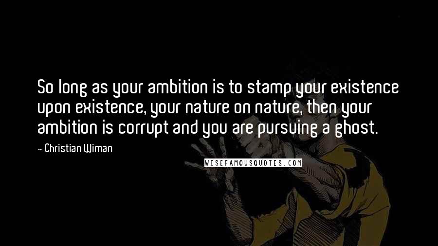 Christian Wiman Quotes: So long as your ambition is to stamp your existence upon existence, your nature on nature, then your ambition is corrupt and you are pursuing a ghost.