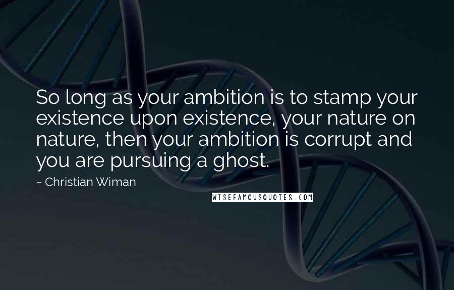 Christian Wiman Quotes: So long as your ambition is to stamp your existence upon existence, your nature on nature, then your ambition is corrupt and you are pursuing a ghost.