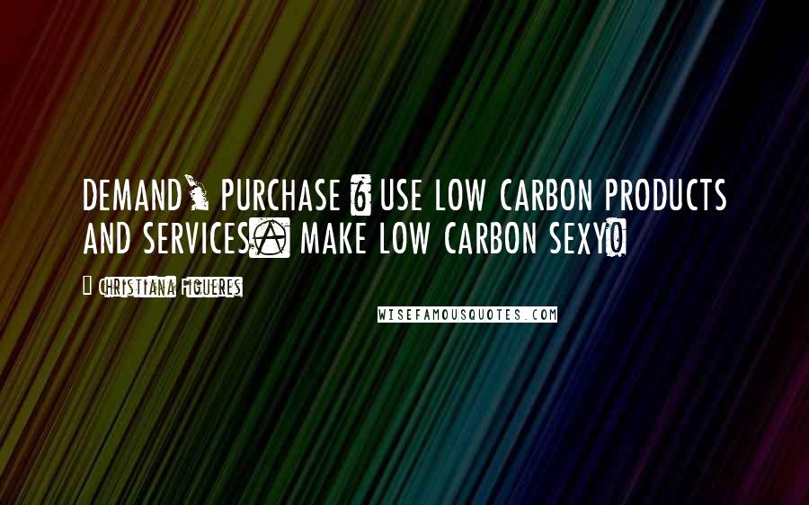Christiana Figueres Quotes: DEMAND, PURCHASE & USE LOW CARBON PRODUCTS AND SERVICES. MAKE LOW CARBON SEXY!