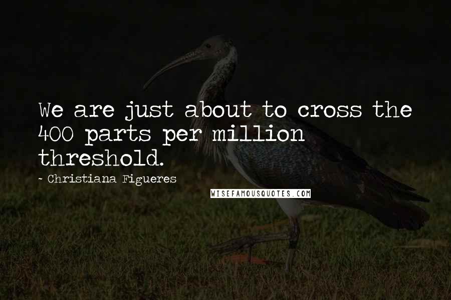 Christiana Figueres Quotes: We are just about to cross the 400 parts per million threshold.