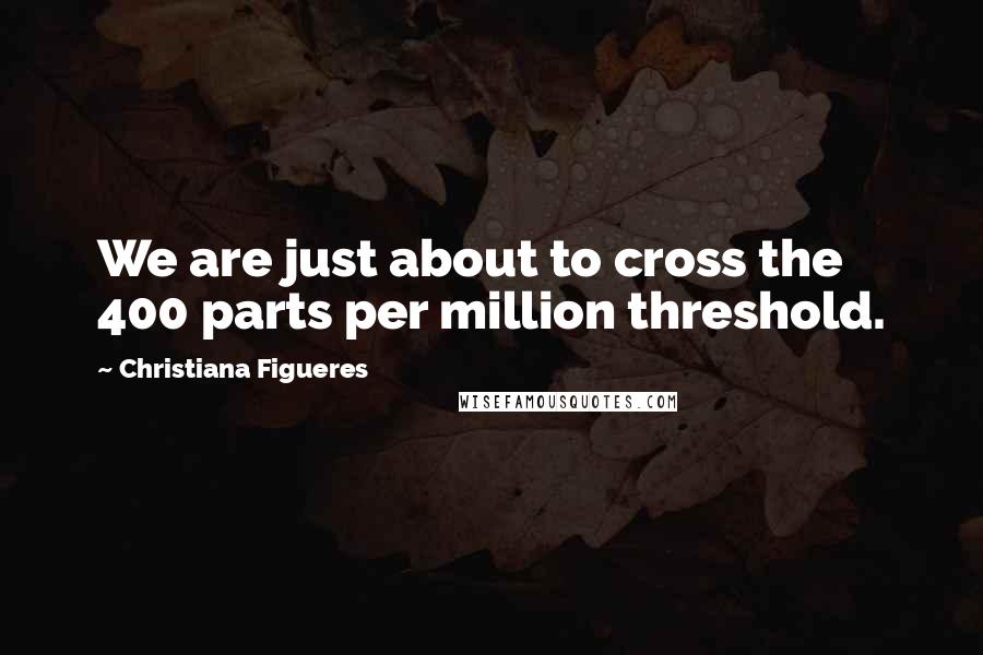 Christiana Figueres Quotes: We are just about to cross the 400 parts per million threshold.