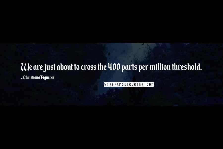 Christiana Figueres Quotes: We are just about to cross the 400 parts per million threshold.