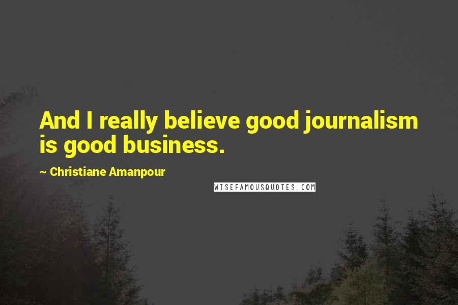 Christiane Amanpour Quotes: And I really believe good journalism is good business.