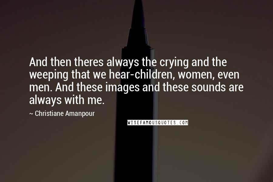 Christiane Amanpour Quotes: And then theres always the crying and the weeping that we hear-children, women, even men. And these images and these sounds are always with me.