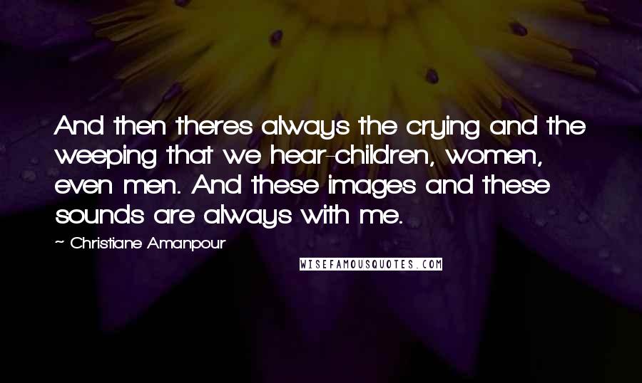 Christiane Amanpour Quotes: And then theres always the crying and the weeping that we hear-children, women, even men. And these images and these sounds are always with me.