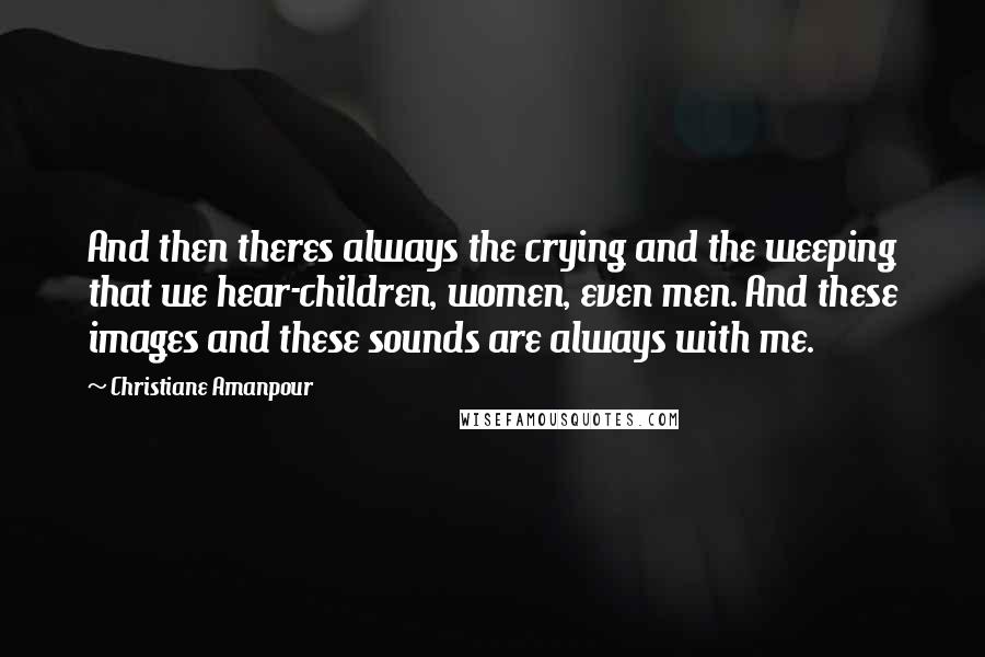 Christiane Amanpour Quotes: And then theres always the crying and the weeping that we hear-children, women, even men. And these images and these sounds are always with me.
