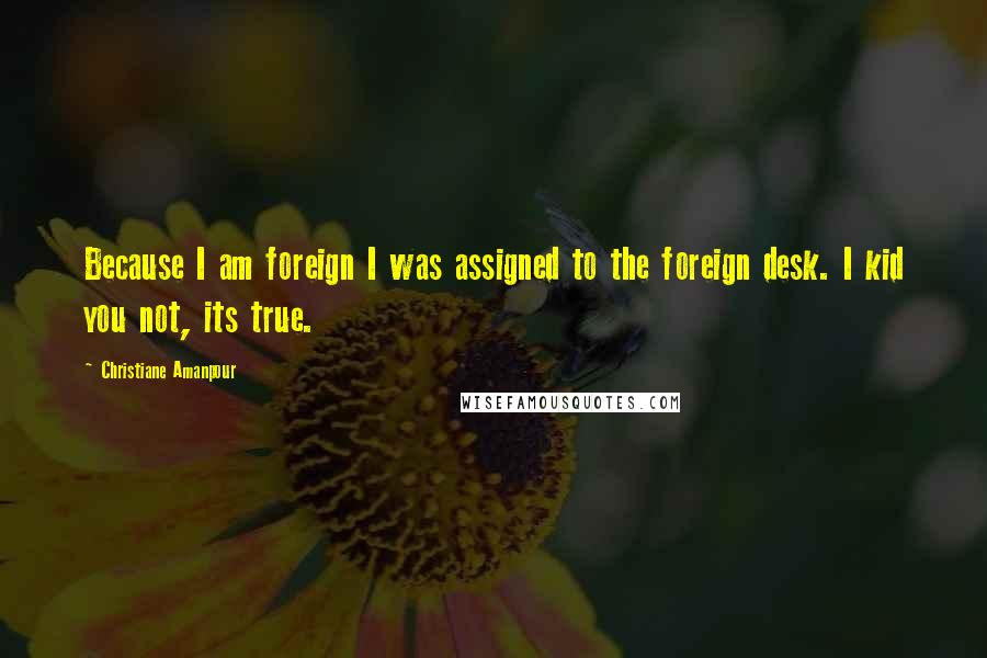 Christiane Amanpour Quotes: Because I am foreign I was assigned to the foreign desk. I kid you not, its true.