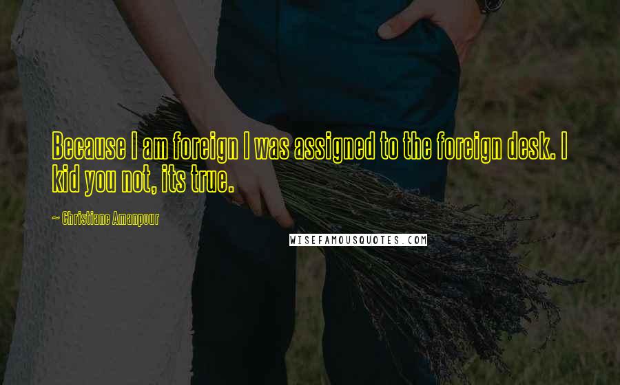Christiane Amanpour Quotes: Because I am foreign I was assigned to the foreign desk. I kid you not, its true.