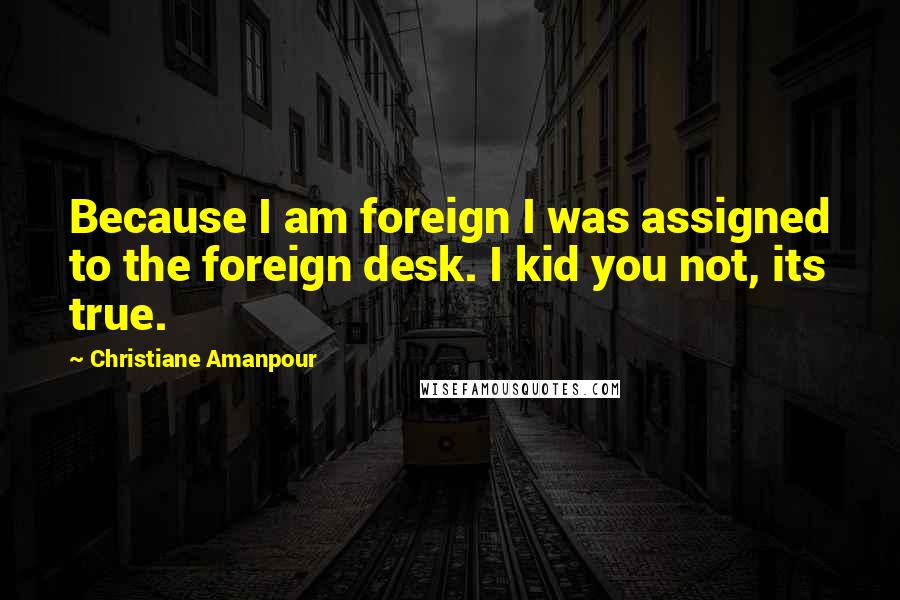 Christiane Amanpour Quotes: Because I am foreign I was assigned to the foreign desk. I kid you not, its true.