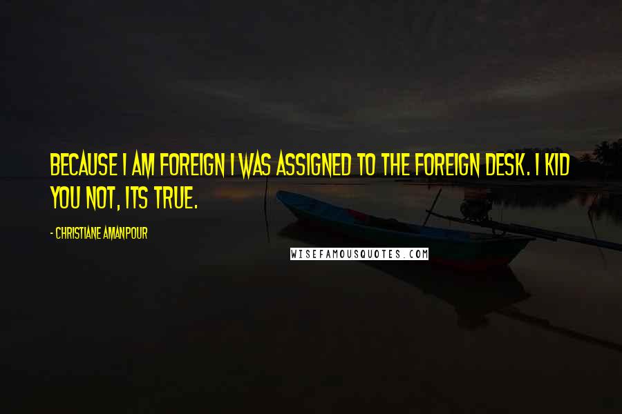 Christiane Amanpour Quotes: Because I am foreign I was assigned to the foreign desk. I kid you not, its true.