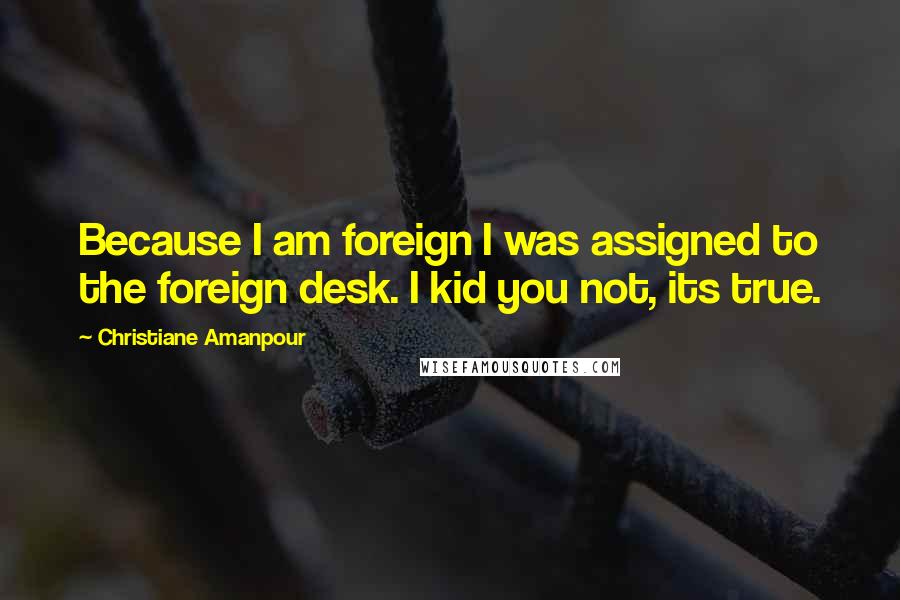 Christiane Amanpour Quotes: Because I am foreign I was assigned to the foreign desk. I kid you not, its true.