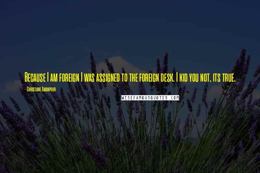 Christiane Amanpour Quotes: Because I am foreign I was assigned to the foreign desk. I kid you not, its true.