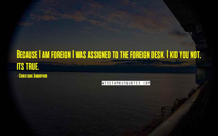 Christiane Amanpour Quotes: Because I am foreign I was assigned to the foreign desk. I kid you not, its true.