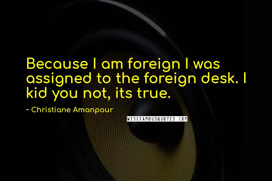 Christiane Amanpour Quotes: Because I am foreign I was assigned to the foreign desk. I kid you not, its true.