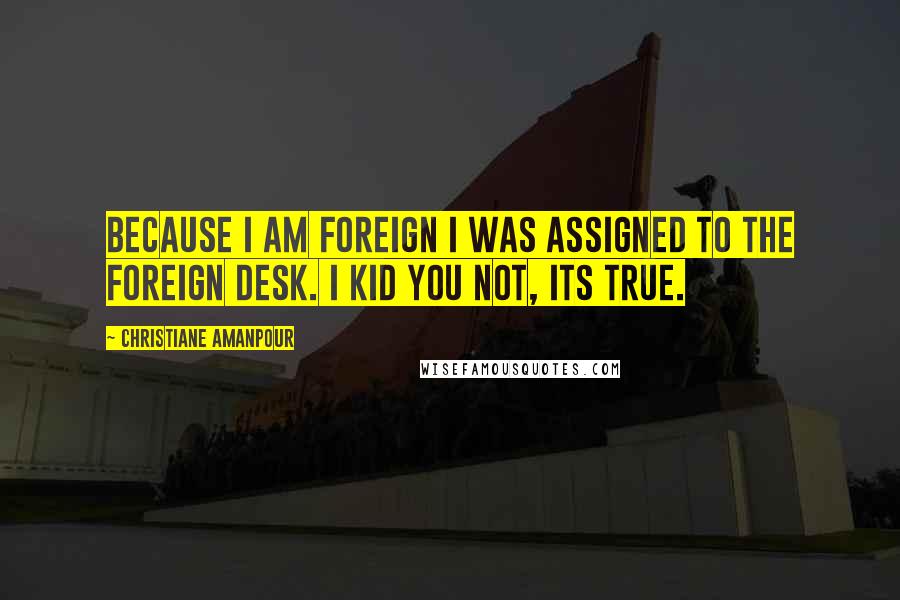 Christiane Amanpour Quotes: Because I am foreign I was assigned to the foreign desk. I kid you not, its true.