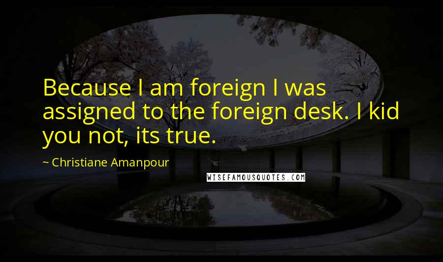 Christiane Amanpour Quotes: Because I am foreign I was assigned to the foreign desk. I kid you not, its true.