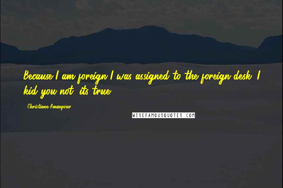Christiane Amanpour Quotes: Because I am foreign I was assigned to the foreign desk. I kid you not, its true.