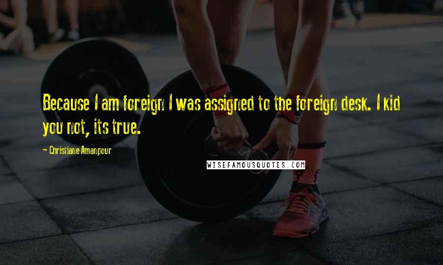 Christiane Amanpour Quotes: Because I am foreign I was assigned to the foreign desk. I kid you not, its true.