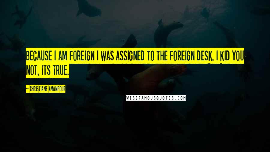Christiane Amanpour Quotes: Because I am foreign I was assigned to the foreign desk. I kid you not, its true.