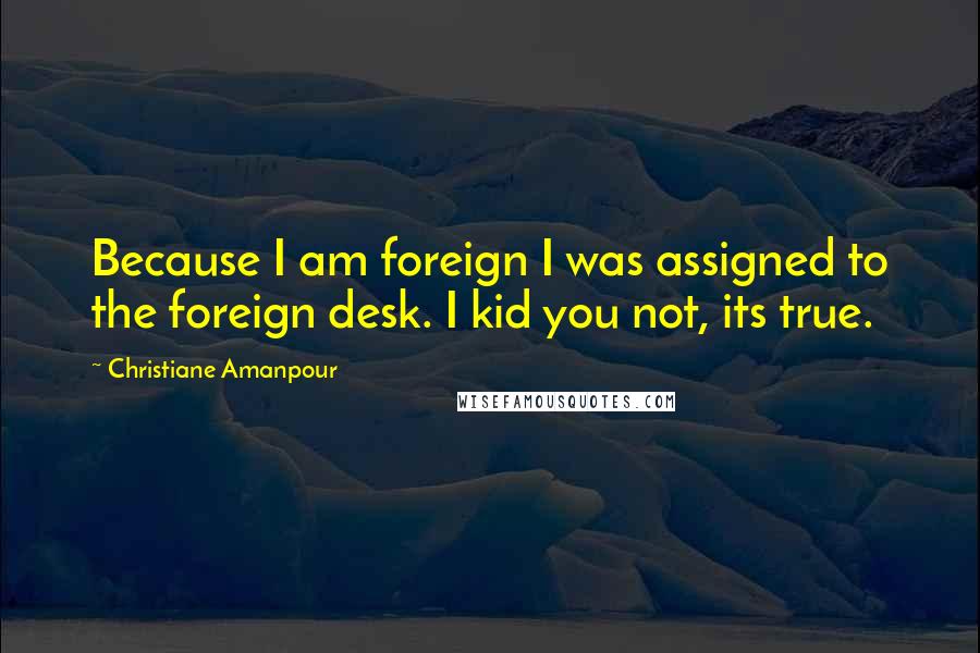 Christiane Amanpour Quotes: Because I am foreign I was assigned to the foreign desk. I kid you not, its true.