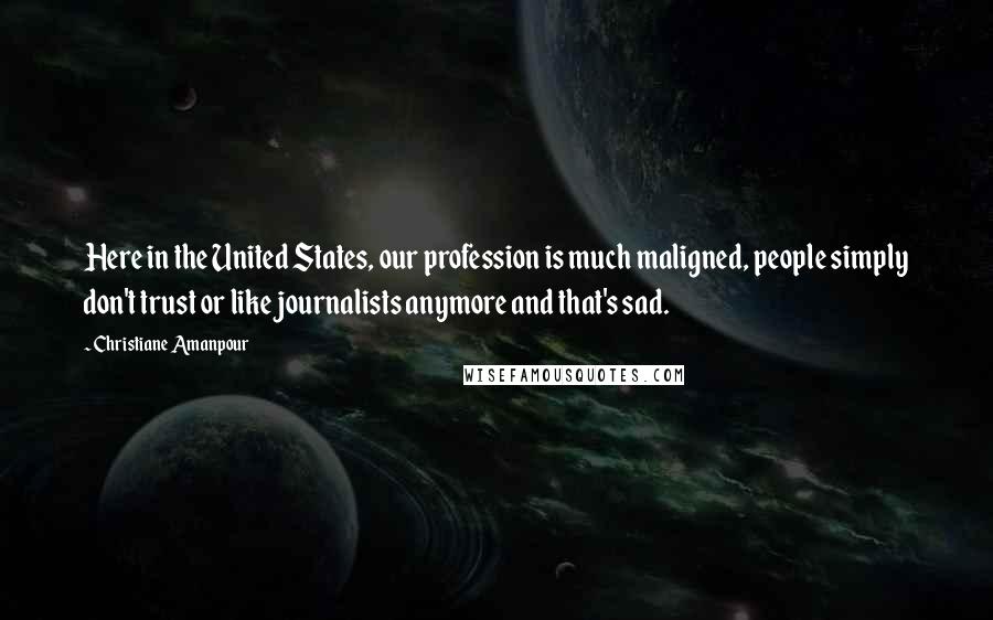 Christiane Amanpour Quotes: Here in the United States, our profession is much maligned, people simply don't trust or like journalists anymore and that's sad.