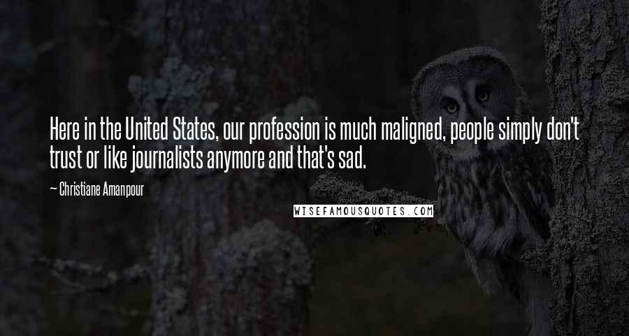 Christiane Amanpour Quotes: Here in the United States, our profession is much maligned, people simply don't trust or like journalists anymore and that's sad.