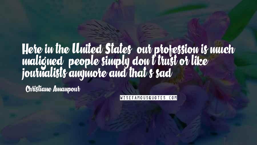 Christiane Amanpour Quotes: Here in the United States, our profession is much maligned, people simply don't trust or like journalists anymore and that's sad.