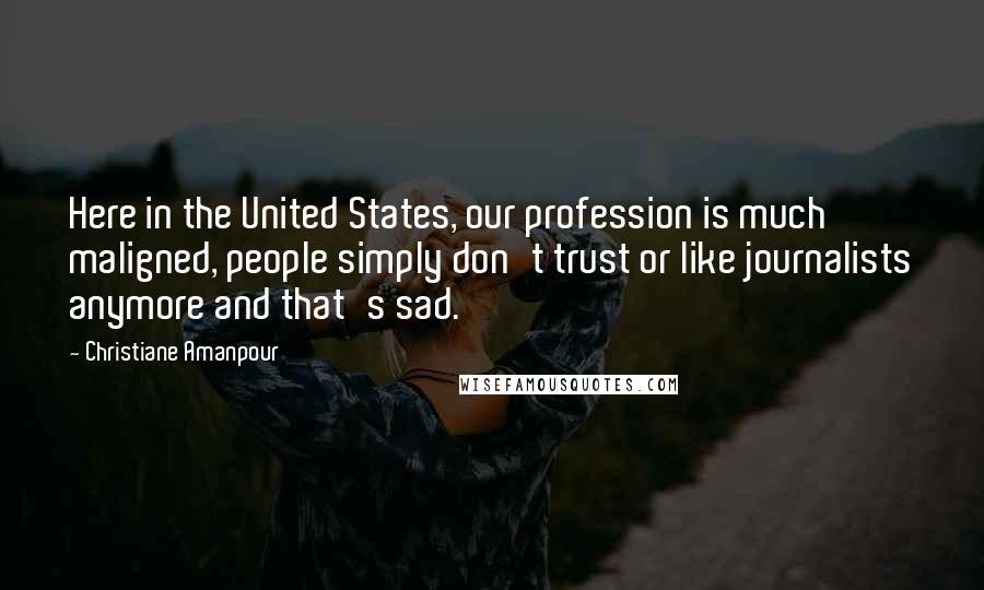 Christiane Amanpour Quotes: Here in the United States, our profession is much maligned, people simply don't trust or like journalists anymore and that's sad.