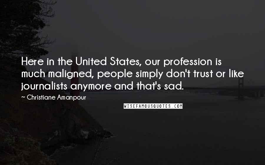 Christiane Amanpour Quotes: Here in the United States, our profession is much maligned, people simply don't trust or like journalists anymore and that's sad.