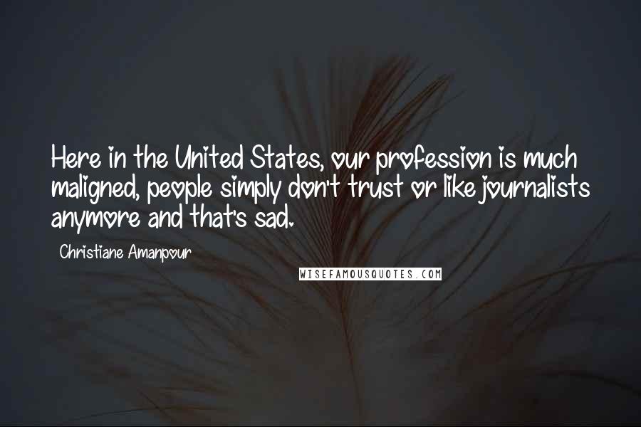 Christiane Amanpour Quotes: Here in the United States, our profession is much maligned, people simply don't trust or like journalists anymore and that's sad.